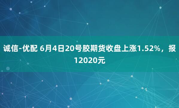 诚信-优配 6月4日20号胶期货收盘上涨1.52%，报12020元