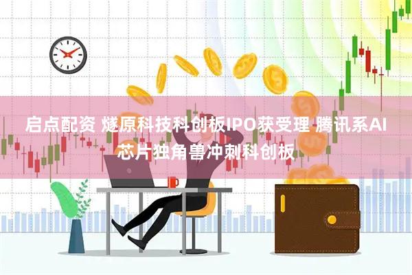 启点配资 燧原科技科创板IPO获受理 腾讯系AI芯片独角兽冲刺科创板