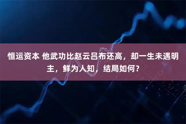 恒运资本 他武功比赵云吕布还高，却一生未遇明主，鲜为人知，结局如何？
