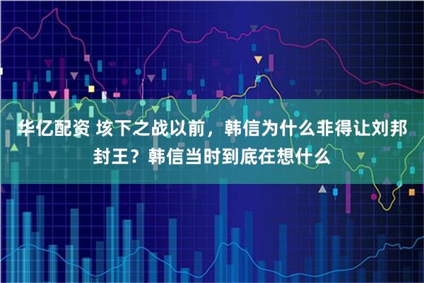 华亿配资 垓下之战以前，韩信为什么非得让刘邦封王？韩信当时到底在想什么
