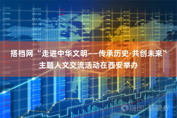 搭档网 “走进中华文明——传承历史·共创未来”主题人文交流活动在西安举办